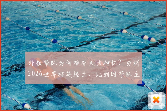外教带队为何难夺大力神杯?分析2026世界杯英格兰、比利时等队主帅面临的“无冠魔咒”与现实困境