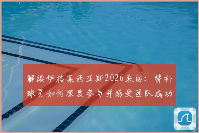 解读伊格莱西亚斯2026采访：替补球员如何深度参与并感受团队成功之道与心态调整