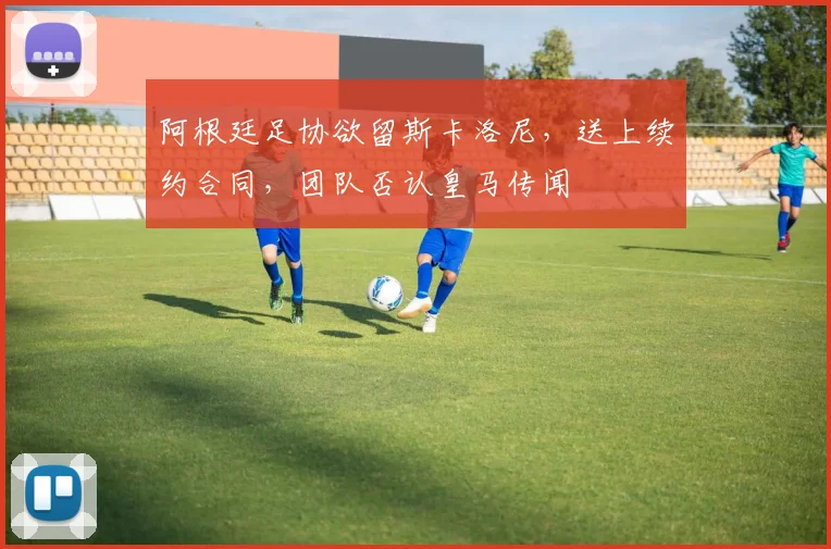阿根廷足协欲留斯卡洛尼，送上续约合同，团队否认皇马传闻