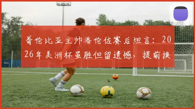 哥伦比亚主帅洛伦佐赛后坦言：2026年美洲杯虽胜但留遗憾，提前换下J罗是战术保护需要