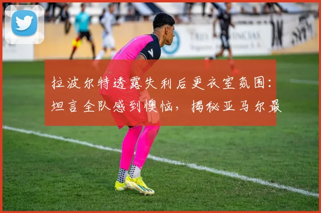 拉波尔特透露失利后更衣室氛围:坦言全队感到懊恼,揭秘亚马尔最爱调侃的对象竟是他