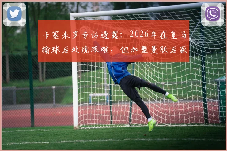 卡塞米罗专访透露：2026年在皇马输球后处境艰难，但加盟曼联后获球迷鼎力支持，详解两大豪门俱乐部文化差异