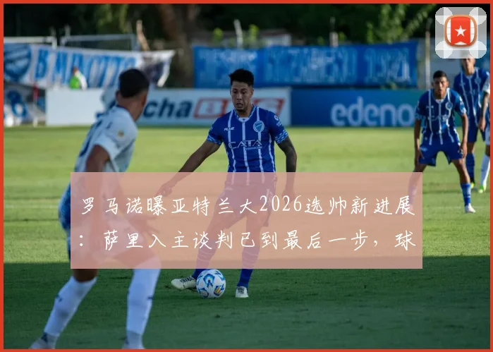 罗马诺曝亚特兰大2026选帅新进展：萨里入主谈判已到最后一步，球迷关注其战术与签约细节