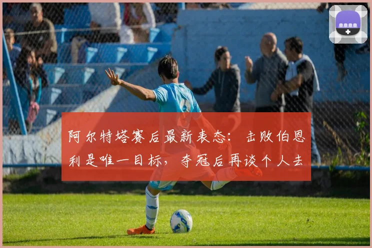 阿尔特塔赛后最新表态:击败伯恩利是唯一目标,夺冠后再谈个人去留问题