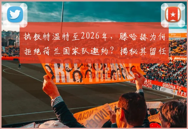 执教特温特至2026年,滕哈赫为何拒绝荷兰国家队邀约?揭秘其留任背后的真实考量