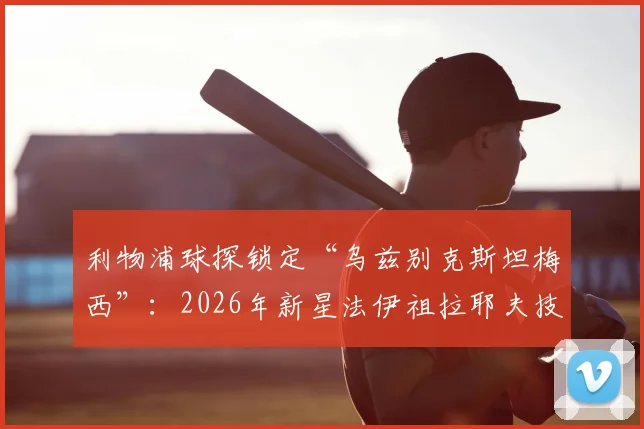 利物浦球探锁定“乌兹别克斯坦梅西”：2026年新星法伊祖拉耶夫技术分析与未来前景
