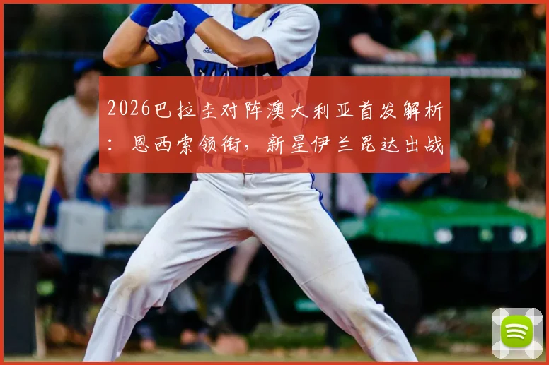 2026巴拉圭对阵澳大利亚首发解析：恩西索领衔，新星伊兰昆达出战，附阵容实力与战术看点深度分析