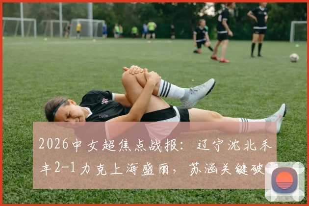 2026中女超焦点战报：辽宁沈北禾丰2-1力克上海盛丽，苏涵关键破门，积分形势最新解读