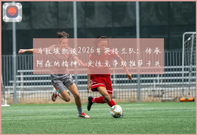 马杜埃凯谈2026年英格兰队：传承阿森纳精神，良性竞争助推萨卡共同成长
