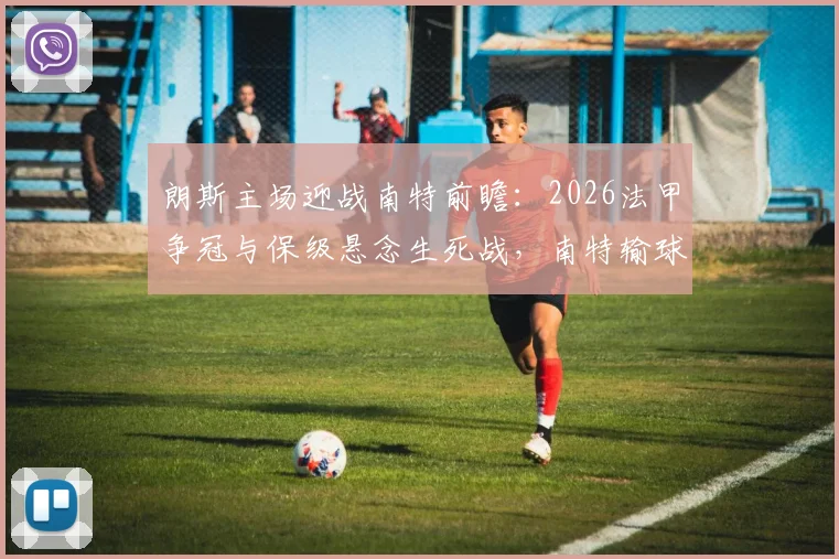 朗斯主场迎战南特前瞻:2026法甲争冠与保级悬念生死战,南特输球恐提前告别顶级联赛