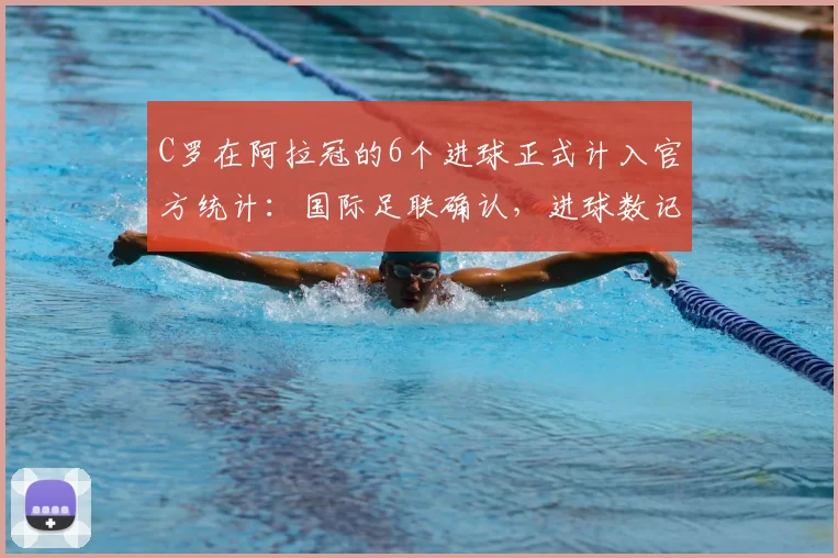 C罗在阿拉冠的6个进球正式计入官方统计：国际足联确认，进球数记录更新