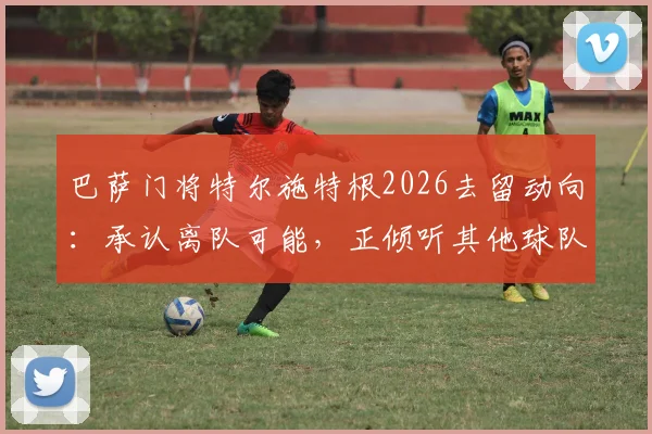 巴萨门将特尔施特根2026去留动向：承认离队可能，正倾听其他球队报价意愿