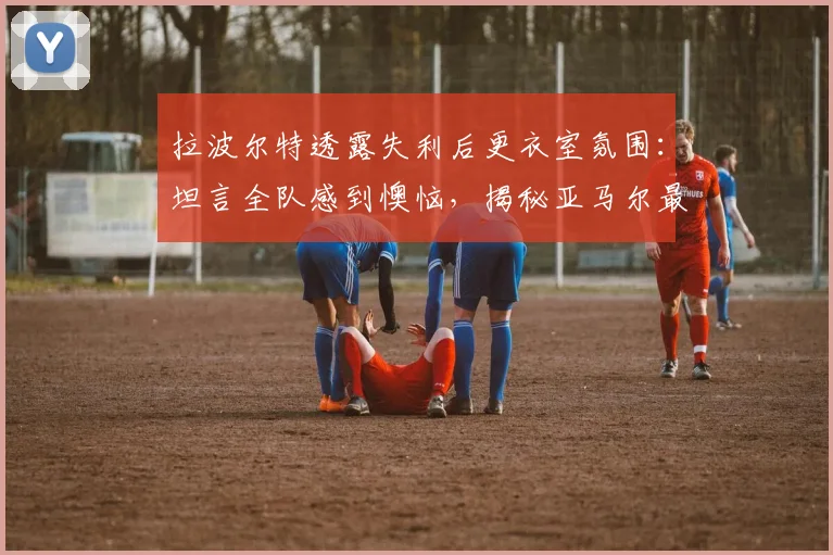 拉波尔特透露失利后更衣室氛围：坦言全队感到懊恼，揭秘亚马尔最爱调侃的对象竟是他