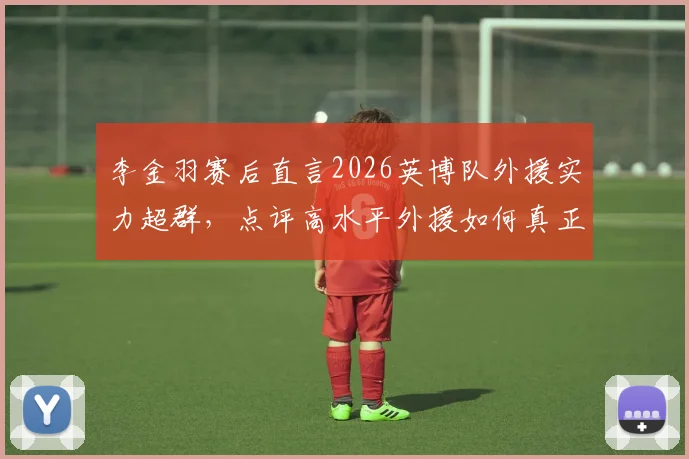 李金羽赛后直言2026英博队外援实力超群，点评高水平外援如何真正决定比赛胜负走向