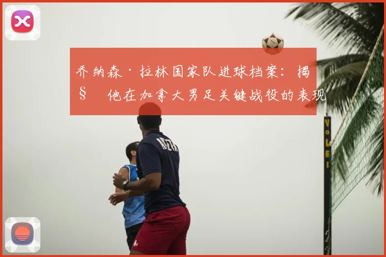 乔纳森·拉林国家队进球档案：揭秘他在加拿大男足关键战役的表现与数据