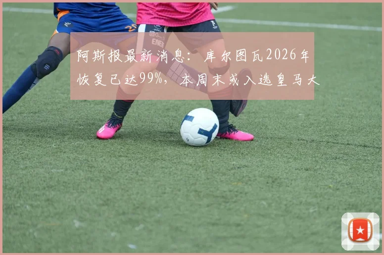 阿斯报最新消息：库尔图瓦2026年恢复已达99%，本周末或入选皇马大名单，附其伤病恢复时间线分析