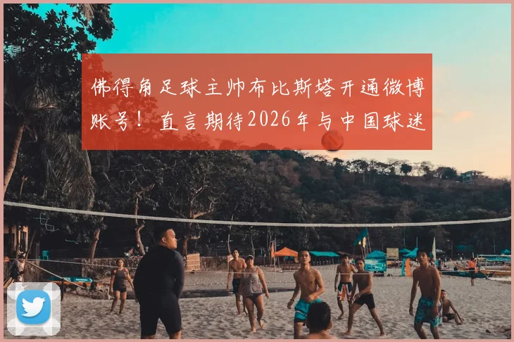 佛得角足球主帅布比斯塔开通微博账号！直言期待2026年与中国球迷深度互动交流