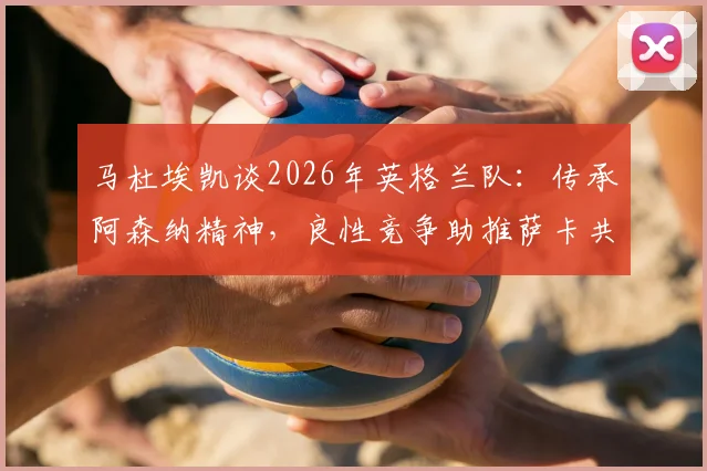 马杜埃凯谈2026年英格兰队:传承阿森纳精神,良性竞争助推萨卡共同成长