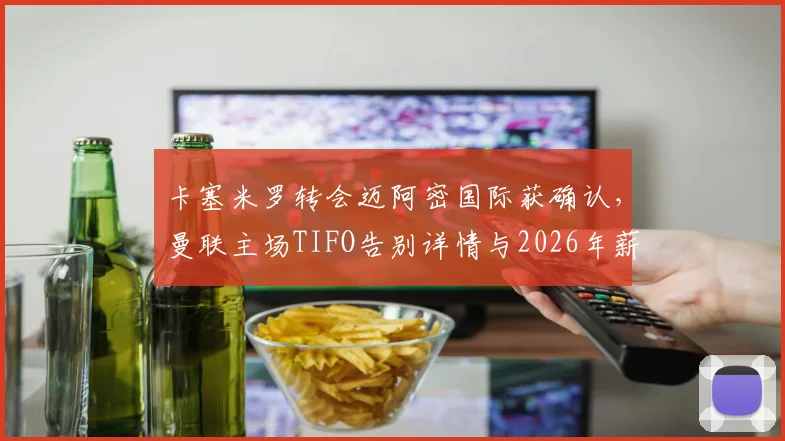卡塞米罗转会迈阿密国际获确认,曼联主场TIFO告别详情与2026年薪水分析