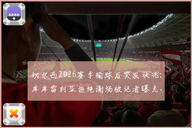 切尔西2026赛季输球后突发状况:库库雷利亚拒绝谢场被记者曝光,随队人员迅速介入处理引发讨论