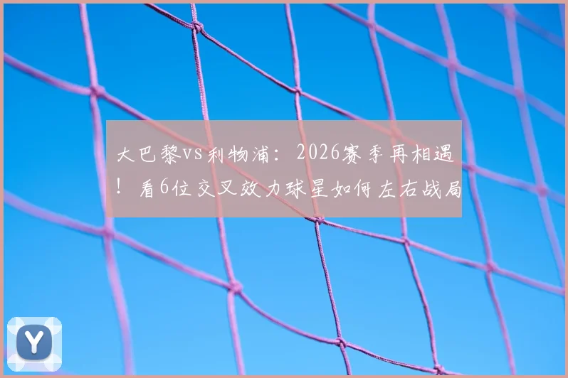 大巴黎vs利物浦：2026赛季再相遇！看6位交叉效力球星如何左右战局，历史战绩3-3暗示什么？
