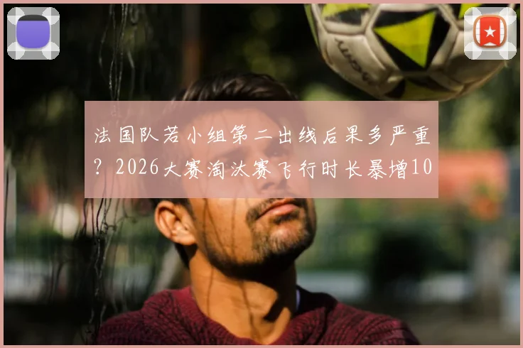 法国队若小组第二出线后果多严重？2026大赛淘汰赛飞行时长暴增10小时，体能成隐患