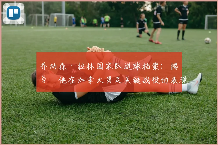 乔纳森·拉林国家队进球档案：揭秘他在加拿大男足关键战役的表现与数据