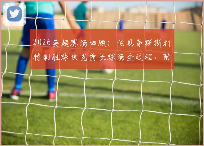 2026英超赛场回顾：伯恩茅斯斯科特制胜球攻克酋长球场全过程，附个人集锦与技术统计深度解析
