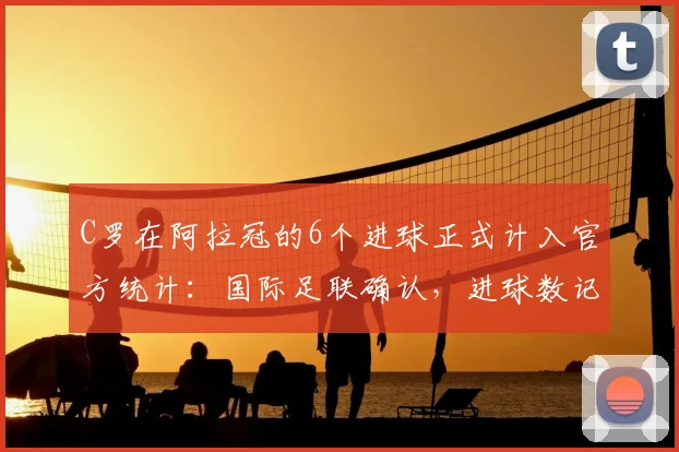 C罗在阿拉冠的6个进球正式计入官方统计:国际足联确认,进球数记录更新