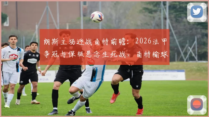 朗斯主场迎战南特前瞻:2026法甲争冠与保级悬念生死战,南特输球恐提前告别顶级联赛