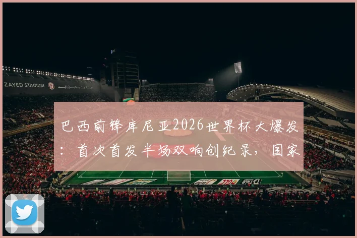 巴西前锋库尼亚2026世界杯大爆发：首次首发半场双响创纪录，国家队进球数飙升引关注