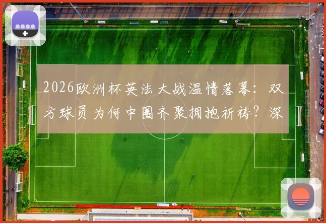 2026欧洲杯英法大战温情落幕：双方球员为何中圈齐聚拥抱祈祷？深度解读足球超越胜负的瞬间