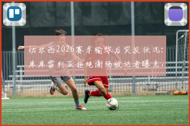 切尔西2026赛季输球后突发状况：库库雷利亚拒绝谢场被记者曝光，随队人员迅速介入处理引发讨论