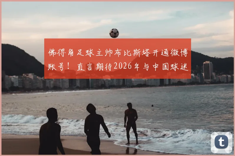 佛得角足球主帅布比斯塔开通微博账号!直言期待2026年与中国球迷深度互动交流
