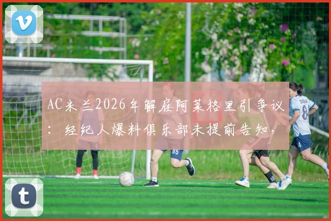 AC米兰2026年解雇阿莱格里引争议：经纪人爆料俱乐部未提前告知，直接官宣