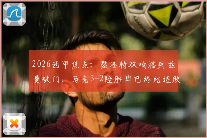 2026西甲焦点:瑟洛特双响格列兹曼破门,马竞3-2险胜毕巴终结连败,战术复盘与球员评分