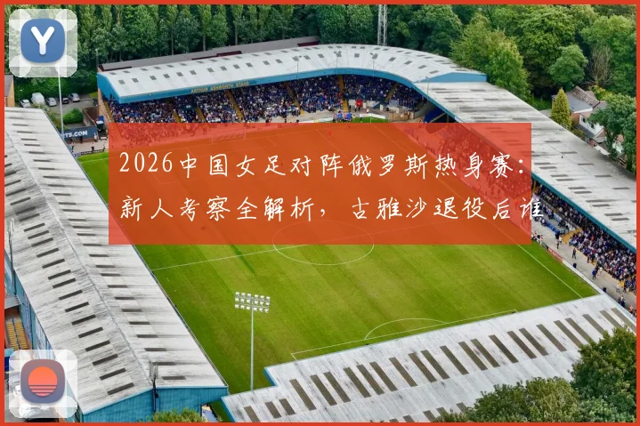 2026中国女足对阵俄罗斯热身赛:新人考察全解析,古雅沙退役后谁将扛起玫瑰新旗帜?