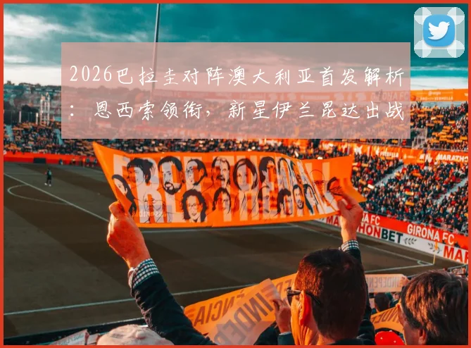2026巴拉圭对阵澳大利亚首发解析:恩西索领衔,新星伊兰昆达出战,附阵容实力与战术看点深度分析