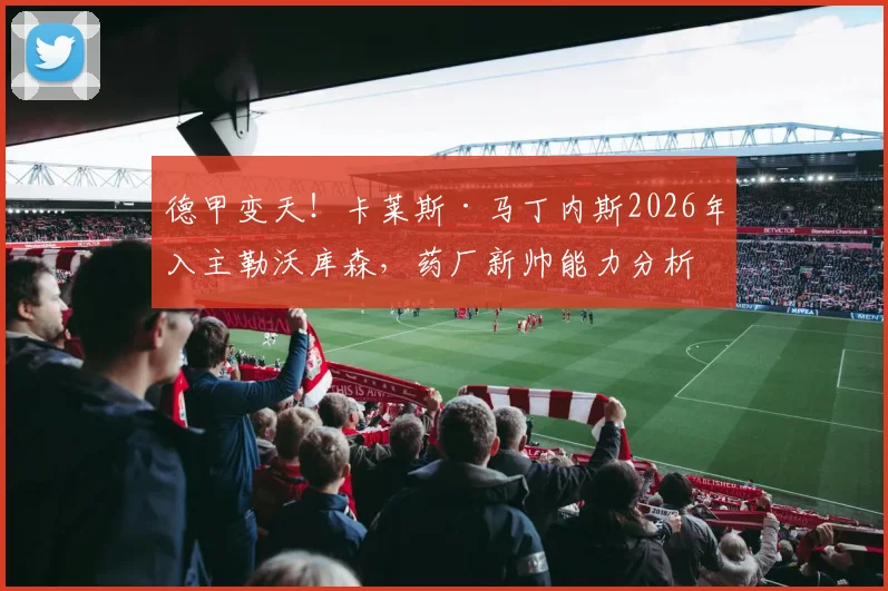 德甲变天！卡莱斯·马丁内斯2026年入主勒沃库森，药厂新帅能力分析与球队战术前景展望