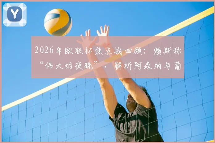 2026年欧联杯焦点战回顾：赖斯称“伟大的夜晚”，解析阿森纳与葡萄牙体育两回合实力差距不大的背后原因