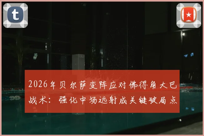 2026年贝尔萨变阵应对佛得角大巴战术：强化中场远射成关键破局点