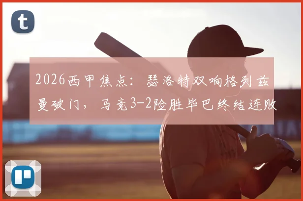 2026西甲焦点：瑟洛特双响格列兹曼破门，马竞3-2险胜毕巴终结连败，战术复盘与球员评分