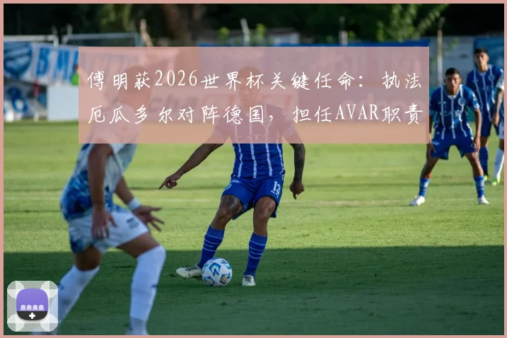傅明获2026世界杯关键任命：执法厄瓜多尔对阵德国，担任AVAR职责详解与过往执法回顾