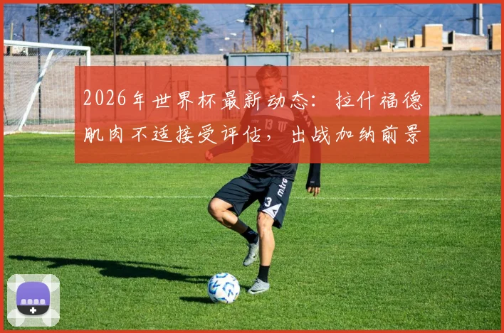 2026年世界杯最新动态：拉什福德肌肉不适接受评估，出战加纳前景乐观，队内训练情况曝光
