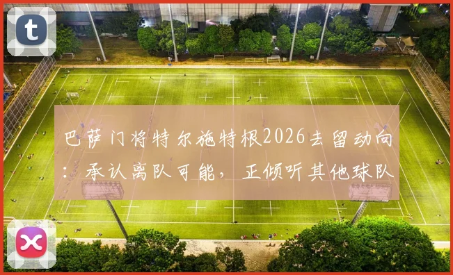 巴萨门将特尔施特根2026去留动向:承认离队可能,正倾听其他球队报价意愿