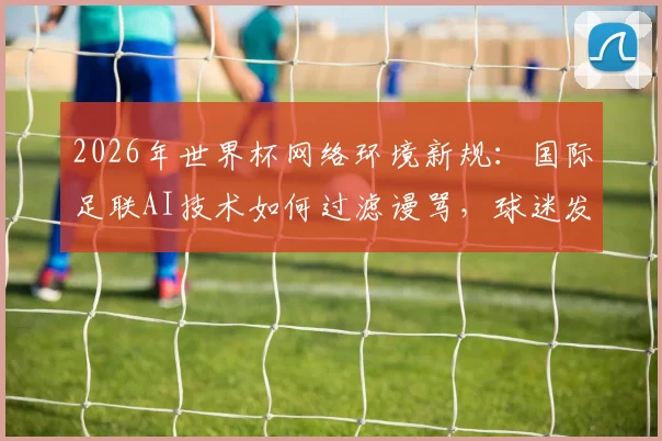 2026年世界杯网络环境新规：国际足联AI技术如何过滤谩骂，球迷发帖须知与影响解读