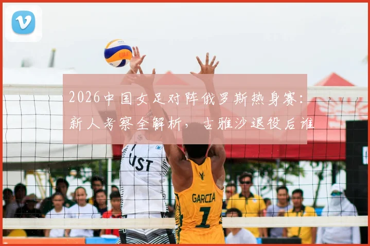 2026中国女足对阵俄罗斯热身赛：新人考察全解析，古雅沙退役后谁将扛起玫瑰新旗帜？