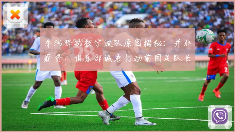 李玮锋执教宁波队原因揭秘:并非薪资,俱乐部诚意打动前国足队长,2026年执教新动态