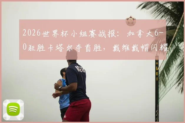 2026世界杯小组赛战报:加拿大6-0狂胜卡塔尔夺首胜,戴维戴帽闪耀,科内伤退引担忧