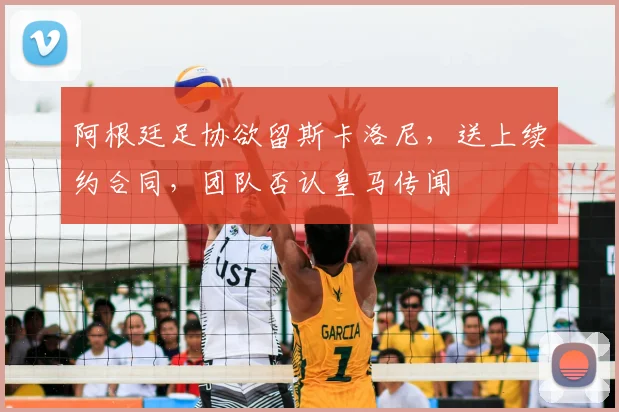 阿根廷足协欲留斯卡洛尼，送上续约合同，团队否认皇马传闻